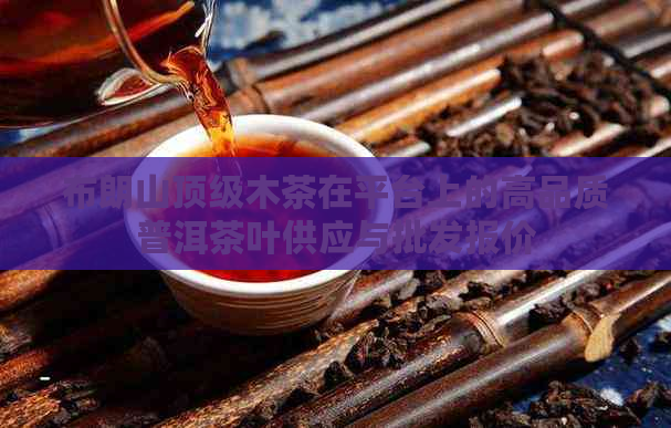 布朗山顶级木茶在平台上的高品质普洱茶叶供应与批发报价