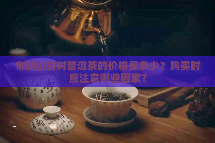 布朗山古树普洱茶的价格是多少？购买时应注意哪些因素？