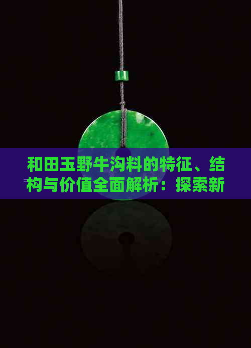 和田玉野牛沟料的特征、结构与价值全面解析：探索新疆和田玉的奥秘