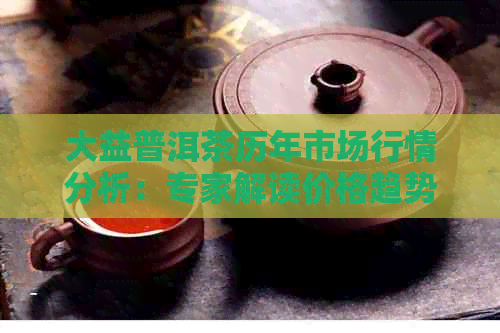 大益普洱茶历年市场行情分析：专家解读价格趋势与最新动态