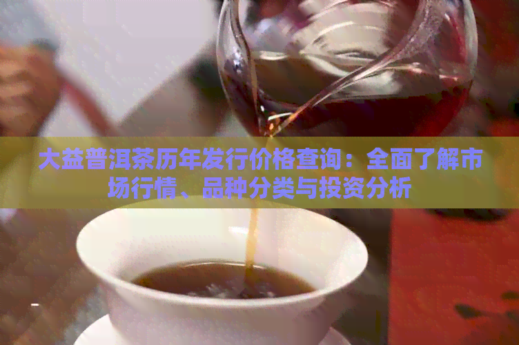 大益普洱茶历年发行价格查询：全面了解市场行情、品种分类与投资分析