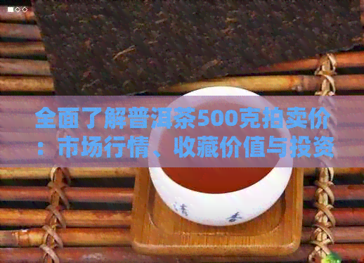 全面了解普洱茶500克拍卖价：市场行情、收藏价值与投资潜力解析