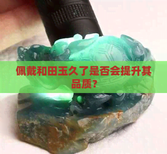 佩戴和田玉久了是否会提升其品质？