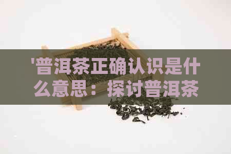 '普洱茶正确认识是什么意思：探讨普洱茶的真实价值与功效'