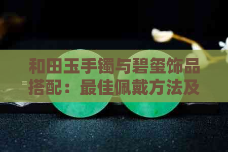 和田玉手镯与碧玺饰品搭配：更佳佩戴方法及注意事项，让女性更美丽迷人！