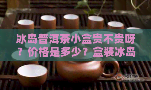 冰岛普洱茶小盒贵不贵呀？价格是多少？盒装冰岛普洱茶多少钱一盒？