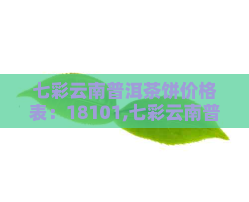 七彩云南普洱茶饼价格表：18101,七彩云南普洱茶饼，云南七彩普洱饼价格