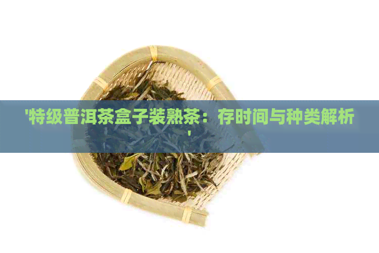 '特级普洱茶盒子装熟茶：存时间与种类解析'