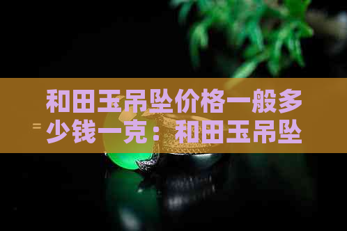 和田玉吊坠价格一般多少钱一克：和田玉吊坠价格查询表