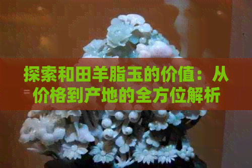 探索和田羊脂玉的价值：从价格到产地的全方位解析