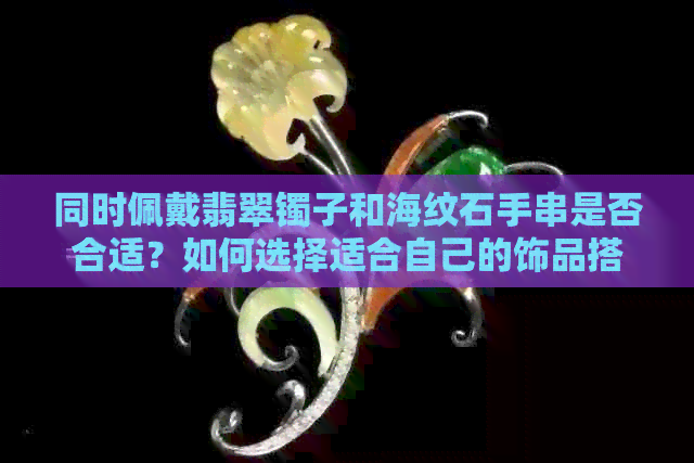 同时佩戴翡翠镯子和海纹石手串是否合适？如何选择适合自己的饰品搭配？