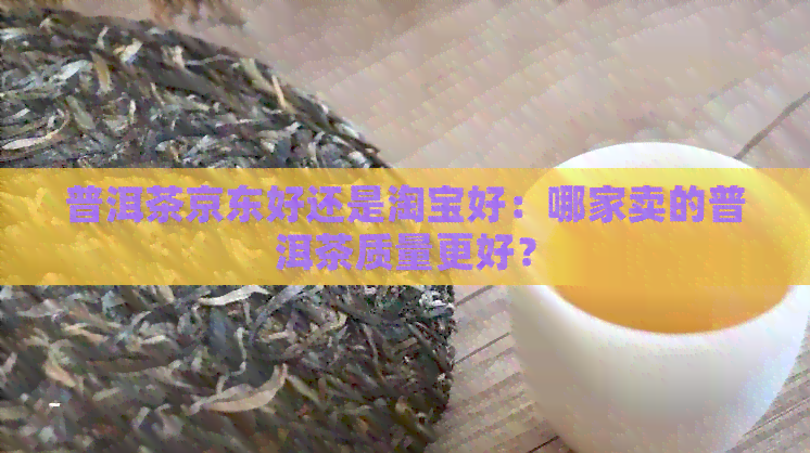 普洱茶京东好还是淘宝好：哪家卖的普洱茶质量更好？