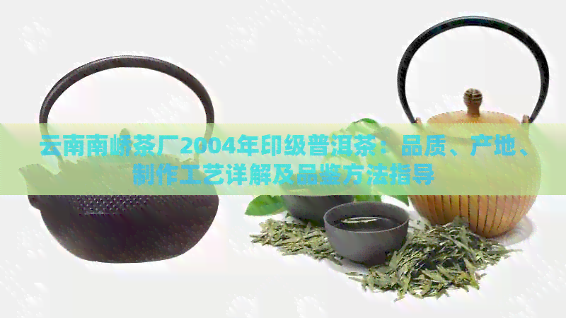 云南南峤茶厂2004年印级普洱茶：品质、产地、制作工艺详解及品鉴方法指导