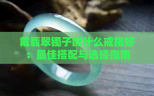 戴翡翠镯子配什么戒指好：更佳搭配与选择指南