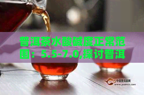 普洱茶水酸碱度正常范围：5.5-7.0,探讨普洱茶酸碱度对健的影响。