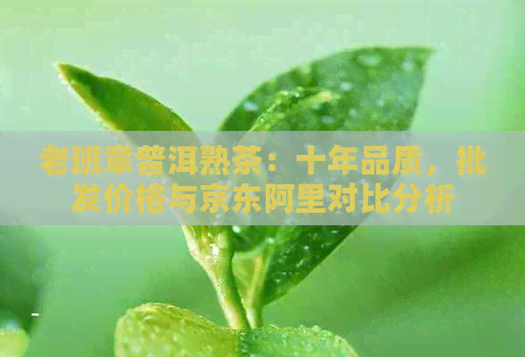 老班章普洱熟茶：十年品质，批发价格与京东阿里对比分析