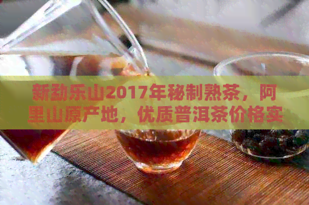 新勐乐山2017年秘制熟茶，阿里山原产地，优质普洱茶价格实