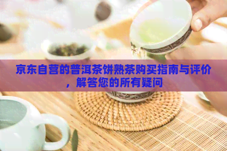 京东自营的普洱茶饼熟茶购买指南与评价，解答您的所有疑问