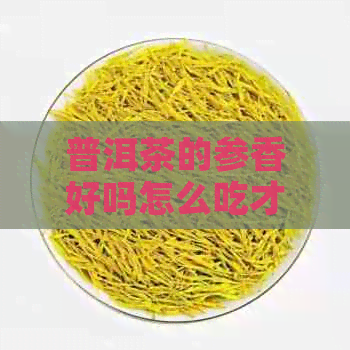 普洱茶的参香好吗怎么吃才好：探讨普洱茶中参香的表现及饮用方法