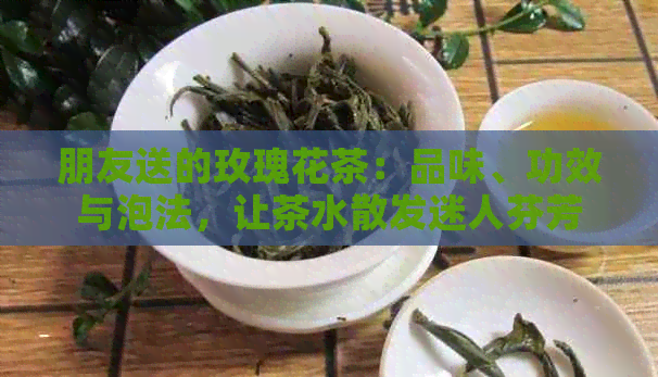 朋友送的玫瑰花茶：品味、功效与泡法，让茶水散发迷人芬芳