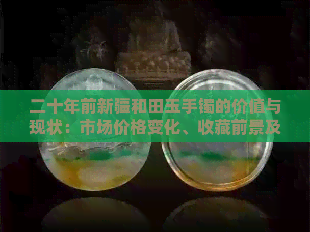 二十年前新疆和田玉手镯的价值与现状：市场价格变化、收藏前景及购买建议