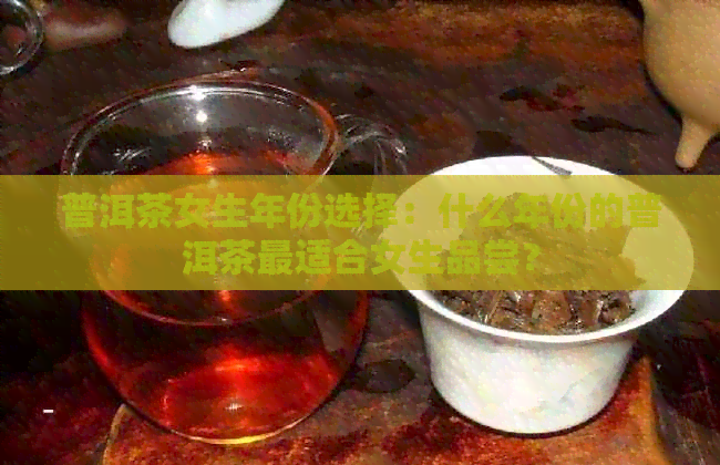 普洱茶女生年份选择：什么年份的普洱茶最适合女生品尝？