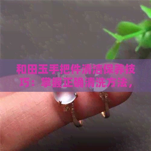 和田玉手把件清洁保养技巧：掌握正确清洗方法，让玉器焕然一新