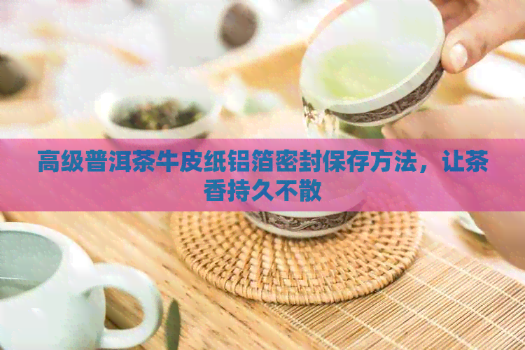 高级普洱茶牛皮纸铝箔密封保存方法，让茶香持久不散