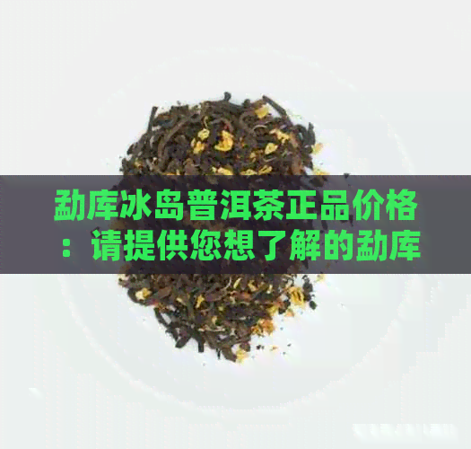 勐库冰岛普洱茶正品价格：请提供您想了解的勐库冰岛普洱茶正品的价格信息。