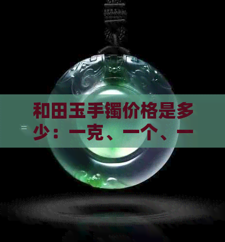 和田玉手镯价格是多少：一克、一个、一条正常价是多少？