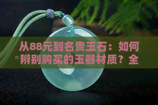 从88元到名贵玉石：如何辨别购买的玉器材质？全面解析各种玉石种类与价值