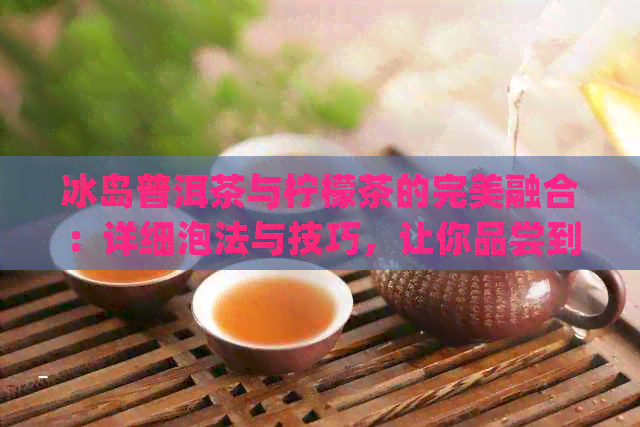 冰岛普洱茶与柠檬茶的完美融合：详细泡法与技巧，让你品尝到地道风味