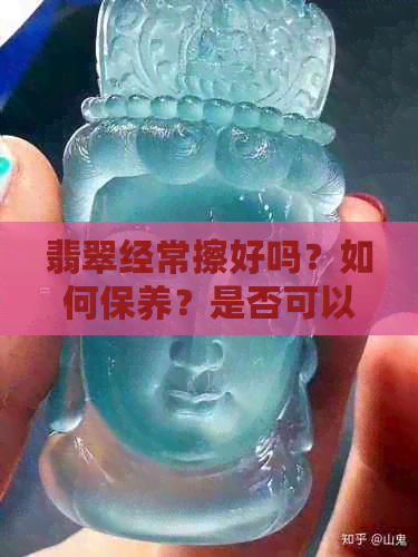 翡翠经常擦好吗？如何保养？是否可以经常用手摩擦和摸，碰水会有什么影响？