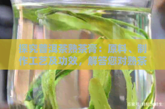 探究普洱茶熟茶膏：原料、制作工艺及功效，解答您对熟茶膏的全面疑问