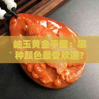 岫玉黄金手镯：哪种颜色更受欢迎？岫岩翡翠与价值关系揭秘