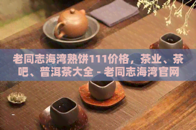 老同志海湾熟饼111价格，茶业、茶吧、普洱茶大全 - 老同志海湾官网