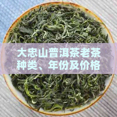 大忠山普洱茶老茶种类、年份及价格一览：全面解析最全普洱茶价格表