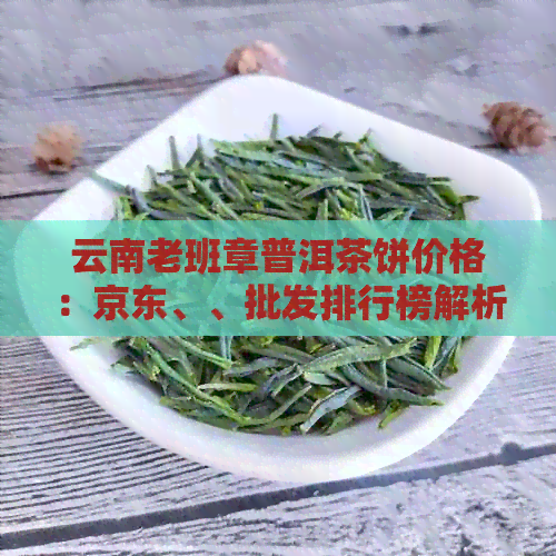 云南老班章普洱茶饼价格：京东、、批发排行榜解析