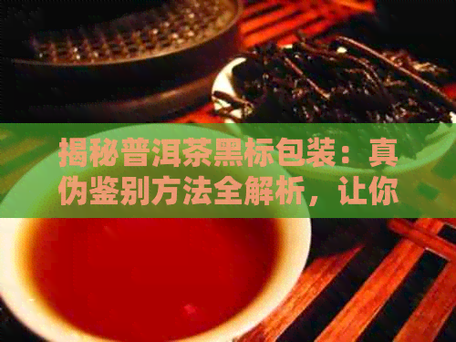 揭秘普洱茶黑标包装：真伪鉴别方法全解析，让你轻松辨别普洱茶的真假