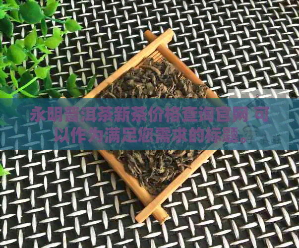 永明普洱茶新茶价格查询官网 可以作为满足您需求的标题。