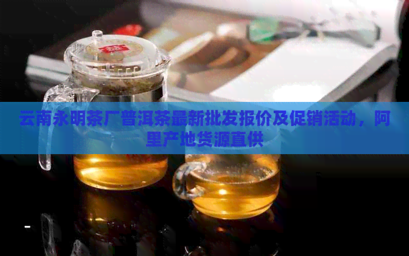 云南永明茶厂普洱茶最新批发报价及促销活动，阿里产地货源直供