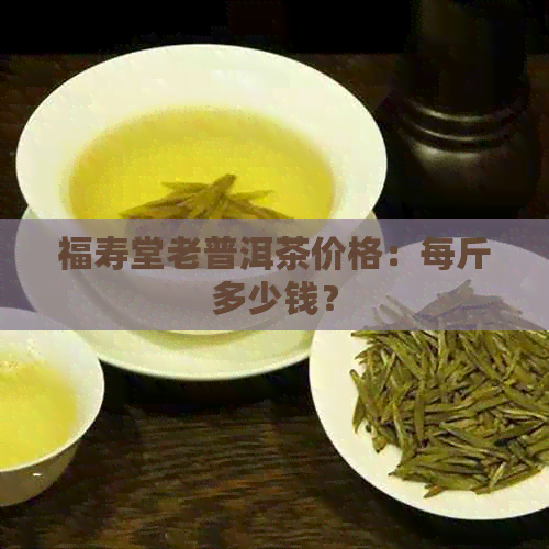 福寿堂老普洱茶价格：每斤多少钱？