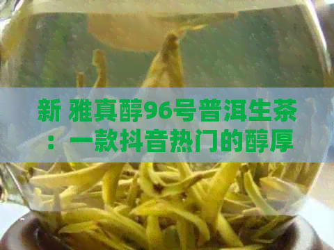 新 雅真醇96号普洱生茶：一款抖音热门的醇厚之选