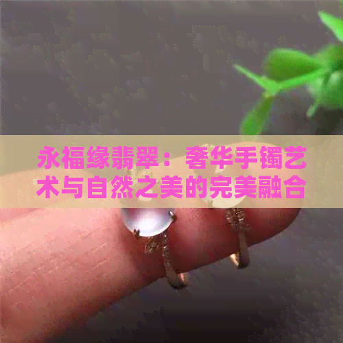 永福缘翡翠：奢华手镯艺术与自然之美的完美融合