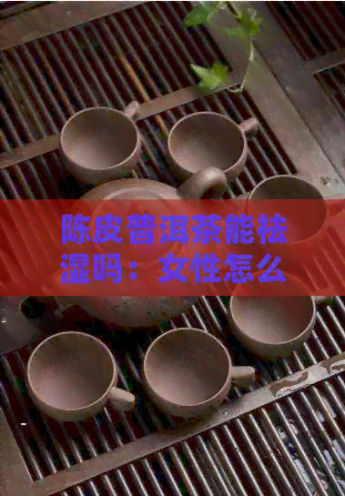 陈皮普洱茶能祛湿吗：女性怎么喝、泡及效果详解