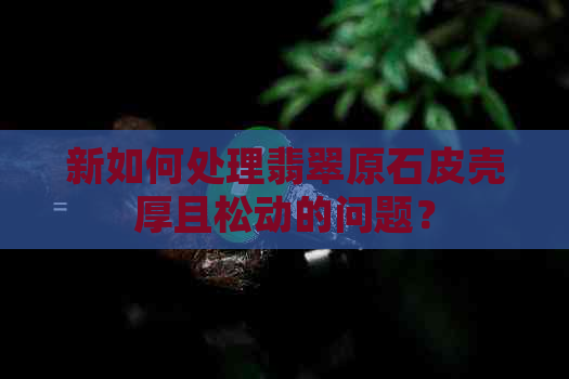 新如何处理翡翠原石皮壳厚且松动的问题？