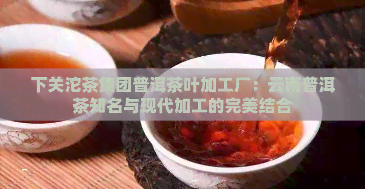 下关沱茶集团普洱茶叶加工厂：云南普洱茶知名与现代加工的完美结合