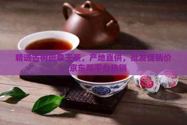 精选古树班章王茶，产地直供，批发促销价，京东双平台热销