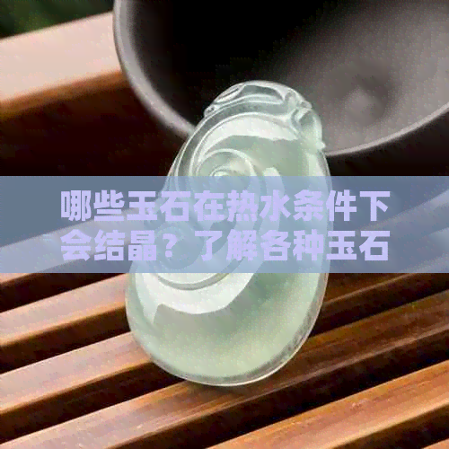 哪些玉石在热水条件下会结晶？了解各种玉石的特性及反应