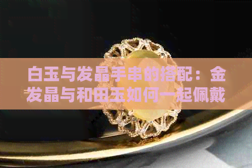 白玉与发晶手串的搭配：金发晶与和田玉如何一起佩戴？